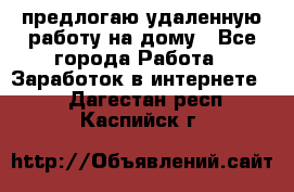 предлогаю удаленную работу на дому - Все города Работа » Заработок в интернете   . Дагестан респ.,Каспийск г.